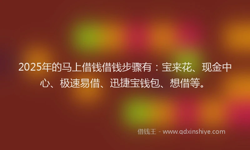 2025年的马上借钱借钱步骤有：宝来花、现金中心、极速易借、迅捷宝钱包、想借等。