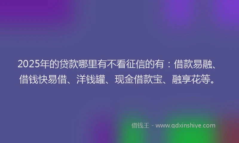2025年的贷款哪里有不看征信的有：借款易融、借钱快易借、洋钱罐、现金借款宝、融享花等。