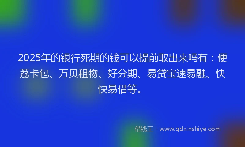 2025年的银行死期的钱可以提前取出来吗有：便荔卡包、万贝租物、好分期、易贷宝速易融、快快易借等。