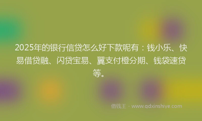 2025年的银行信贷怎么好下款呢有：钱小乐、快易借贷融、闪贷宝易、翼支付橙分期、钱袋速贷等。