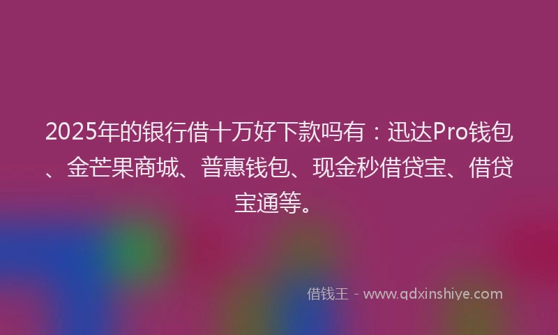 2025年的银行借十万好下款吗有：迅达Pro钱包、金芒果商城、普惠钱包、现金秒借贷宝、借贷宝通等。