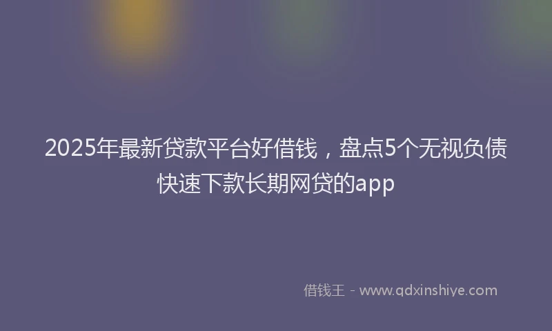 2025年最新贷款平台好借钱，盘点5个无视负债快速下款长期网贷的app