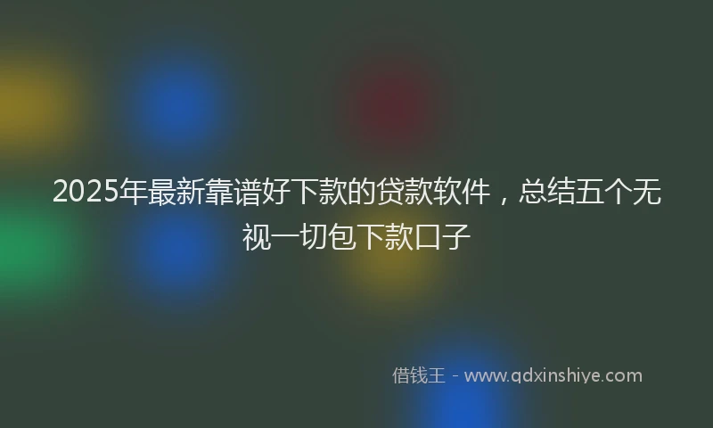 2025年最新靠谱好下款的贷款软件，总结五个无视一切包下款口子