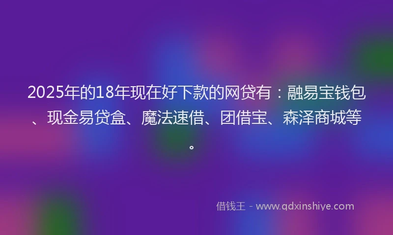 2025年的18年现在好下款的网贷有：融易宝钱包、现金易贷盒、魔法速借、团借宝、森泽商城等。