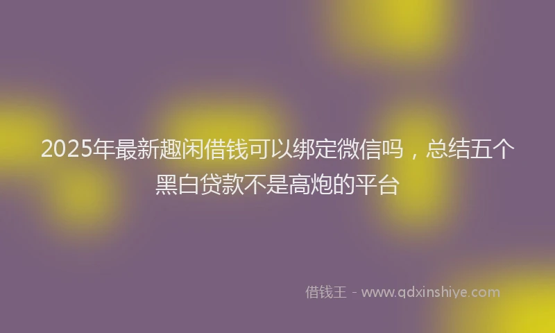 2025年最新趣闲借钱可以绑定微信吗，总结五个黑白贷款不是高炮的平台