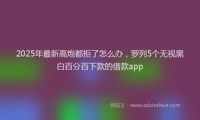 2025年最新高炮都拒了怎么办，罗列5个无视黑白百分百下款的借款app