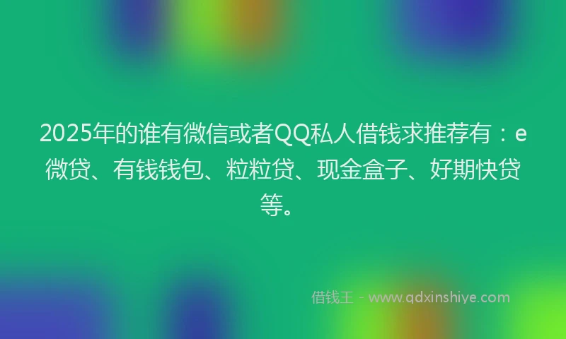 2025年的谁有微信或者QQ私人借钱求推荐有：e微贷、有钱钱包、粒粒贷、现金盒子、好期快贷等。
