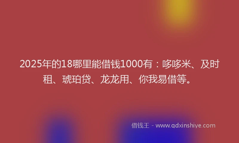 2025年的18哪里能借钱1000有：哆哆米、及时租、琥珀贷、龙龙用、你我易借等。