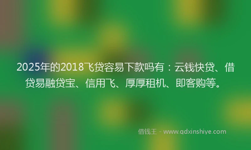 2025年的2018飞贷容易下款吗有：云钱快贷、借贷易融贷宝、信用飞、厚厚租机、即客购等。