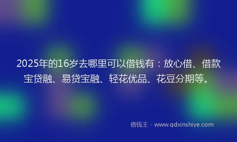 2025年的16岁去哪里可以借钱有：放心借、借款宝贷融、易贷宝融、轻花优品、花豆分期等。