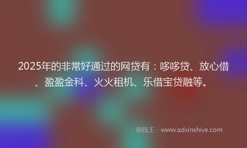 2025年的非常好通过的网贷有：哆哆贷、放心借、盈盈金科、火火租机、乐借宝贷融等。