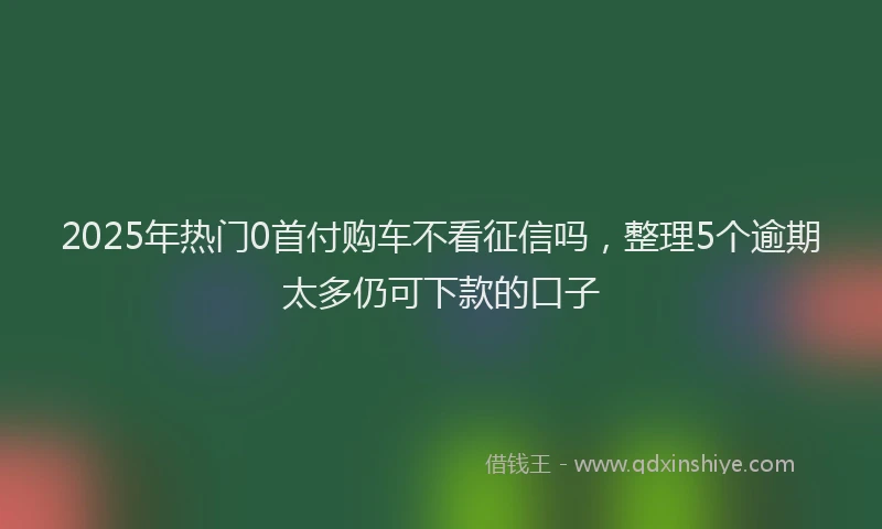 2025年热门0首付购车不看征信吗，整理5个逾期太多仍可下款的口子