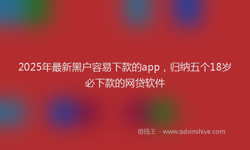 2025年最新黑户容易下款的app，归纳五个18岁必下款的网贷软件