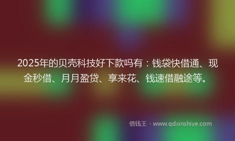 2025年的贝壳科技好下款吗有：钱袋快借通、现金秒借、月月盈贷、享来花、钱速借融途等。