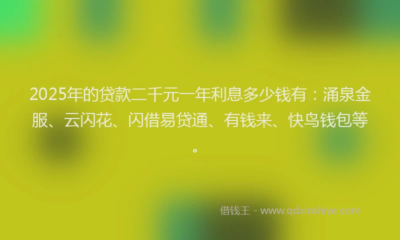 2025年的贷款二千元一年利息多少钱有：涌泉金服、云闪花、闪借易贷通、有钱来、快鸟钱包等。