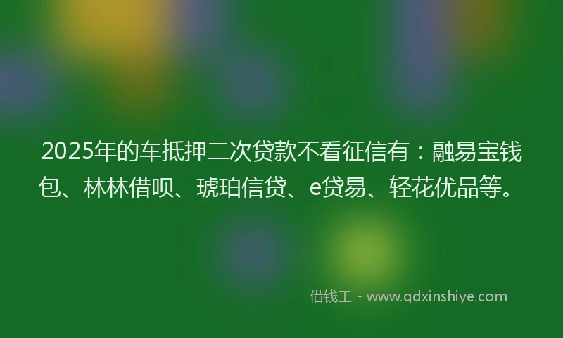 2025年的车抵押二次贷款不看征信有：融易宝钱包、林林借呗、琥珀信贷、e贷易、轻花优品等。