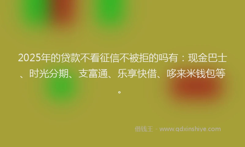 2025年的贷款不看征信不被拒的吗有：现金巴士、时光分期、支富通、乐享快借、哆来米钱包等。