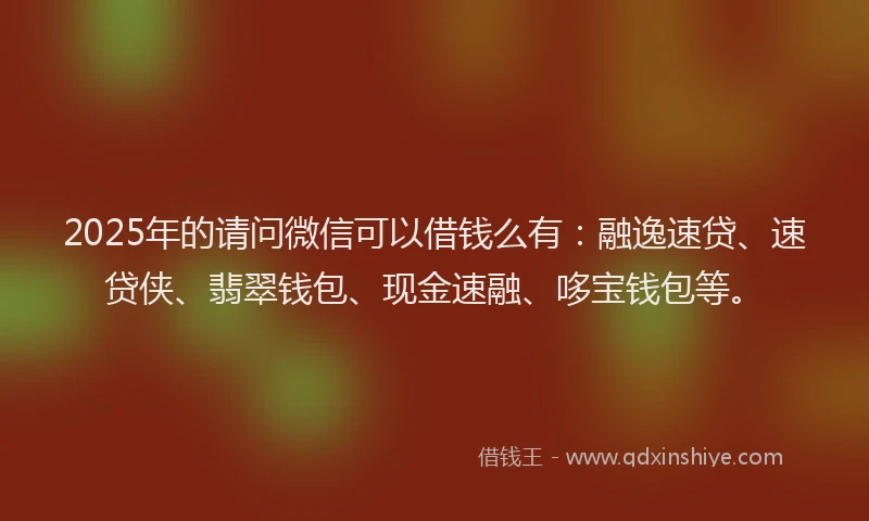 2025年的请问微信可以借钱么有：融逸速贷、速贷侠、翡翠钱包、现金速融、哆宝钱包等。