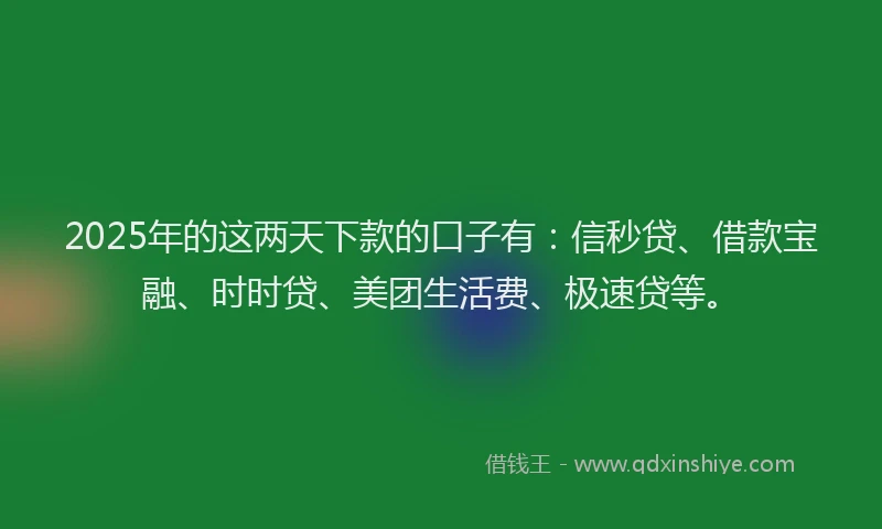 2025年的这两天下款的口子有：信秒贷、借款宝融、时时贷、美团生活费、极速贷等。