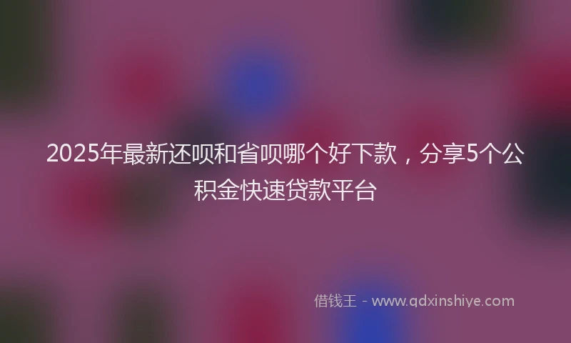 2025年最新还呗和省呗哪个好下款，分享5个公积金快速贷款平台