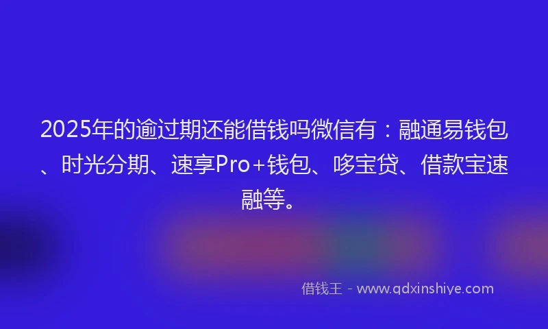 2025年的逾过期还能借钱吗微信有：融通易钱包、时光分期、速享Pro+钱包、哆宝贷、借款宝速融等。