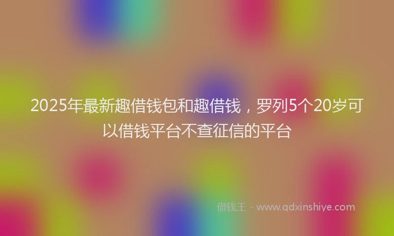 2025年最新趣借钱包和趣借钱，罗列5个20岁可以借钱平台不查征信的平台