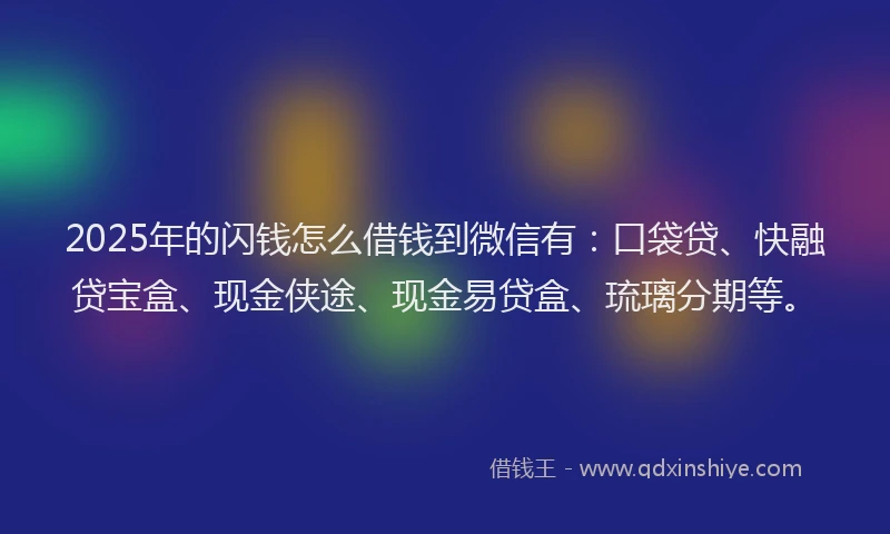 2025年的闪钱怎么借钱到微信有：口袋贷、快融贷宝盒、现金侠途、现金易贷盒、琉璃分期等。