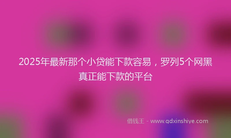 2025年最新那个小贷能下款容易，罗列5个网黑真正能下款的平台