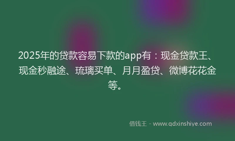 2025年的贷款容易下款的app有：现金贷款王、现金秒融途、琉璃买单、月月盈贷、微博花花金等。