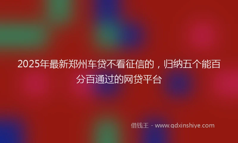 2025年最新郑州车贷不看征信的，归纳五个能百分百通过的网贷平台
