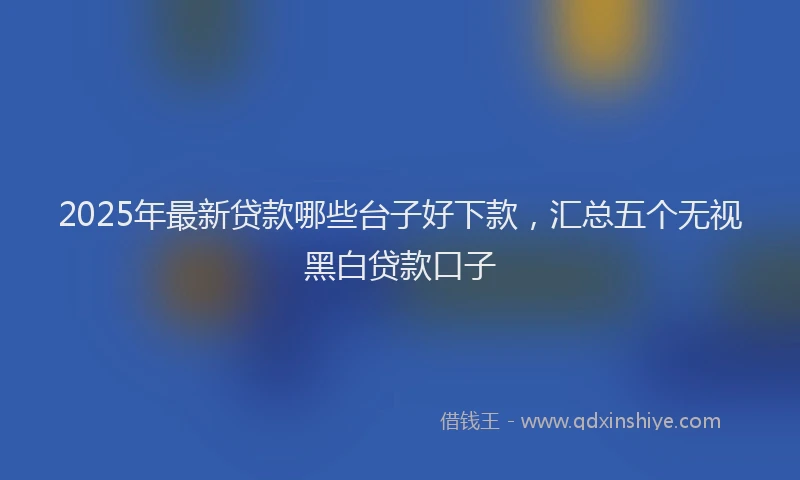 2025年最新贷款哪些台子好下款，汇总五个无视黑白贷款口子
