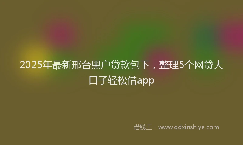 2025年最新邢台黑户贷款包下，整理5个网贷大口子轻松借app
