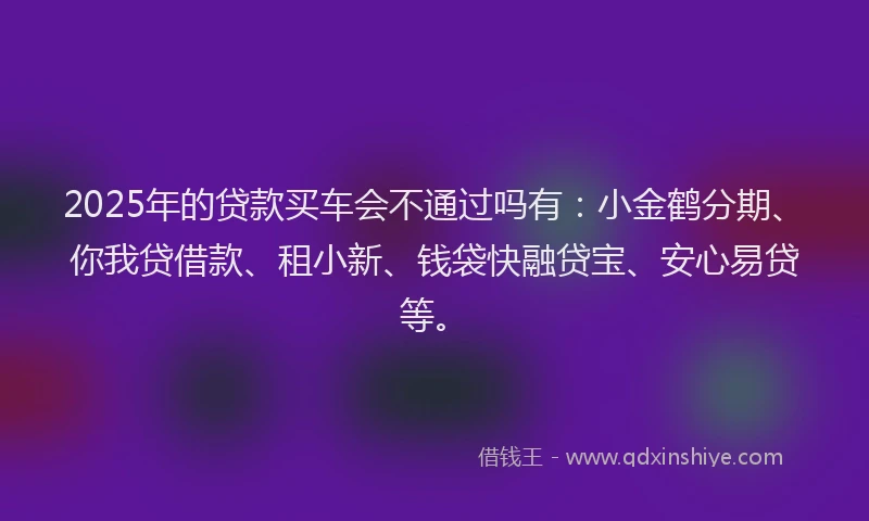 2025年的贷款买车会不通过吗有：小金鹤分期、你我贷借款、租小新、钱袋快融贷宝、安心易贷等。
