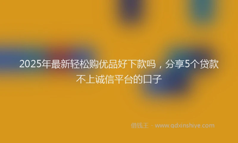 2025年最新轻松购优品好下款吗，分享5个贷款不上诚信平台的口子