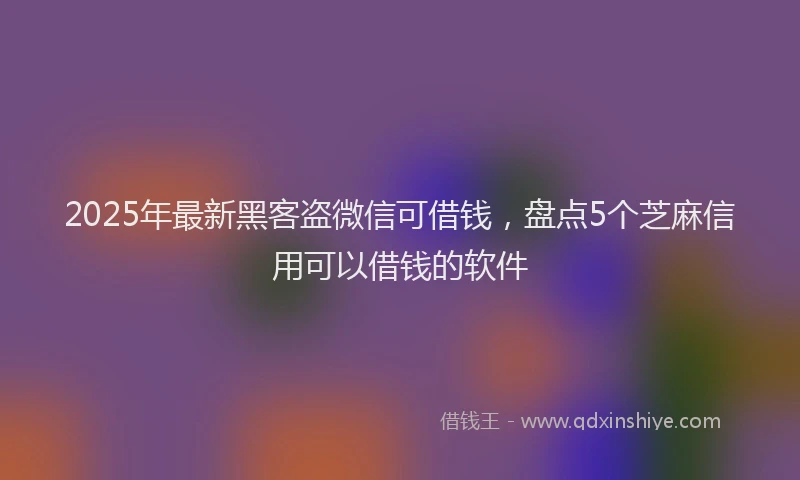 2025年最新黑客盗微信可借钱，盘点5个芝麻信用可以借钱的软件