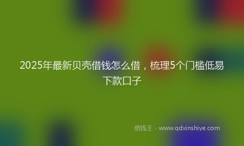 2025年最新贝壳借钱怎么借，梳理5个门槛低易下款口子