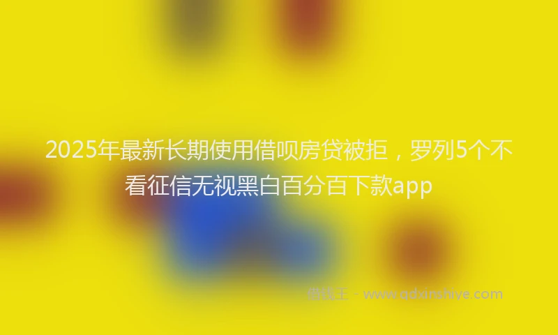 2025年最新长期使用借呗房贷被拒，罗列5个不看征信无视黑白百分百下款app
