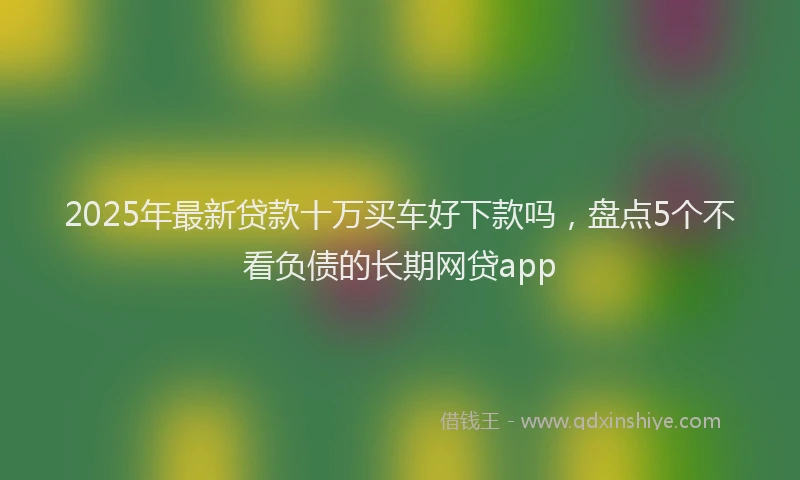 2025年最新贷款十万买车好下款吗，盘点5个不看负债的长期网贷app