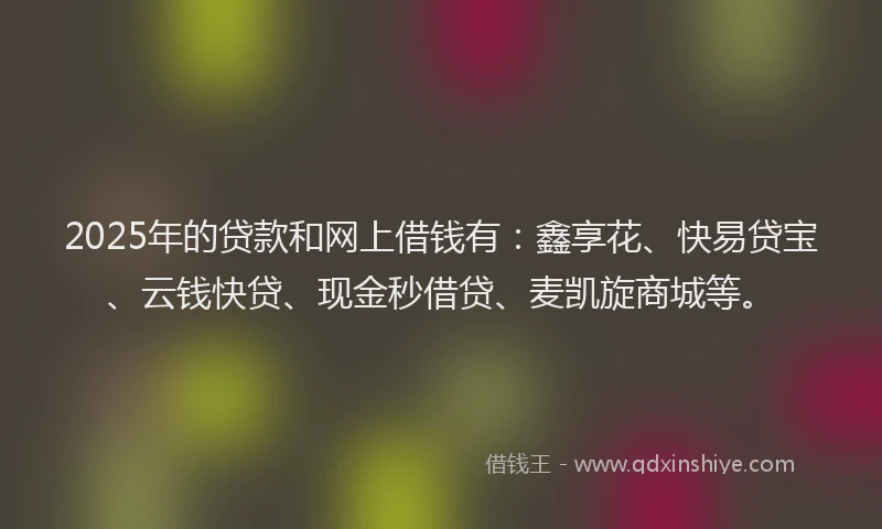 2025年的贷款和网上借钱有：鑫享花、快易贷宝、云钱快贷、现金秒借贷、麦凯旋商城等。