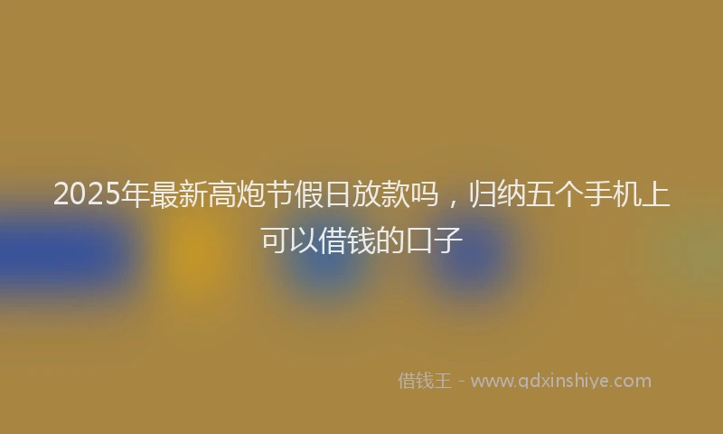 2025年最新高炮节假日放款吗，归纳五个手机上可以借钱的口子