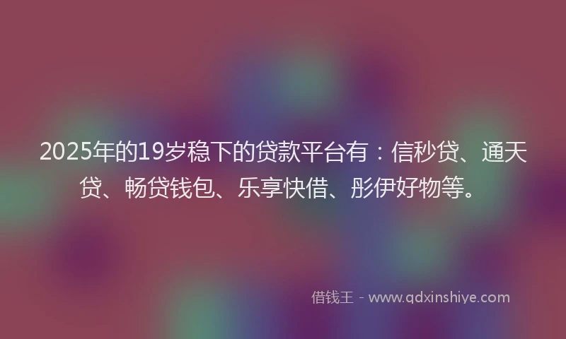 2025年的19岁稳下的贷款平台有：信秒贷、通天贷、畅贷钱包、乐享快借、彤伊好物等。
