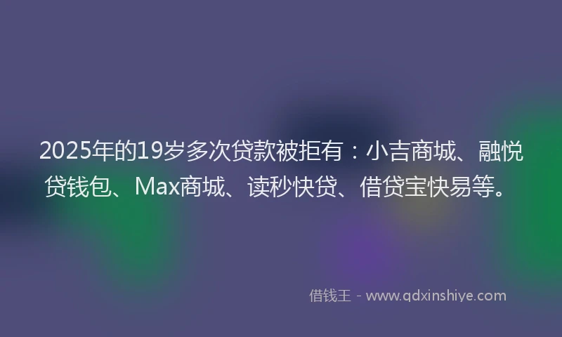 2025年的19岁多次贷款被拒有：小吉商城、融悦贷钱包、Max商城、读秒快贷、借贷宝快易等。