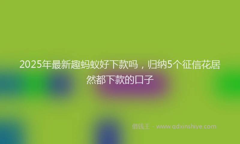 2025年最新趣蚂蚁好下款吗，归纳5个征信花居然都下款的口子