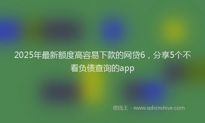 2025年最新额度高容易下款的网贷6，分享5个不看负债查询的app