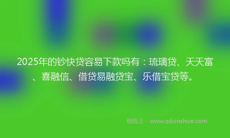 2025年的钞快贷容易下款吗有：琉璃贷、天天富、喜融信、借贷易融贷宝、乐借宝贷等。