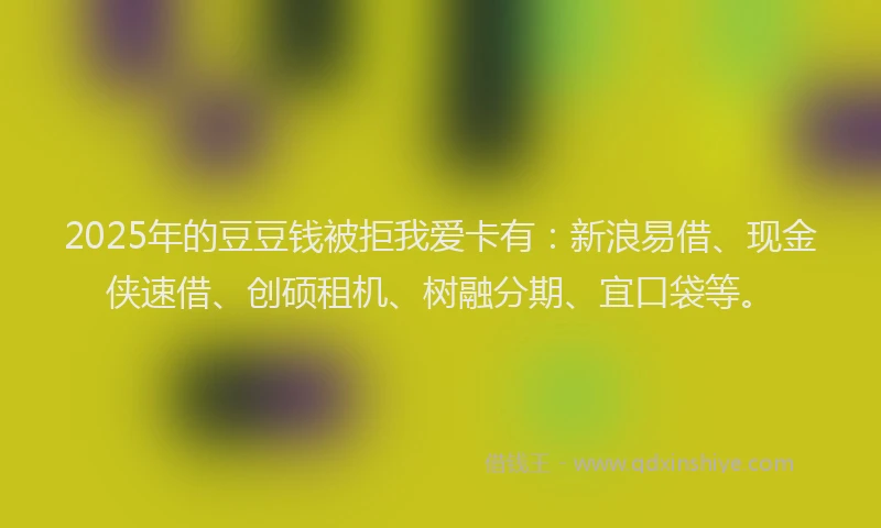 2025年的豆豆钱被拒我爱卡有：新浪易借、现金侠速借、创硕租机、树融分期、宜口袋等。