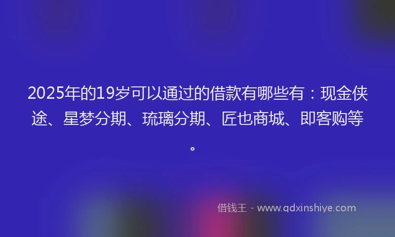 2025年的19岁可以通过的借款有哪些有：现金侠途、星梦分期、琉璃分期、匠也商城、即客购等。