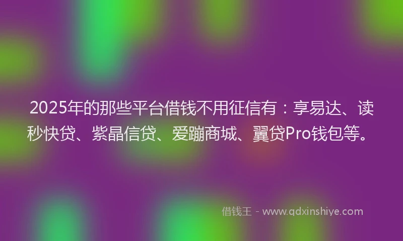2025年的那些平台借钱不用征信有：享易达、读秒快贷、紫晶信贷、爱蹦商城、翼贷Pro钱包等。