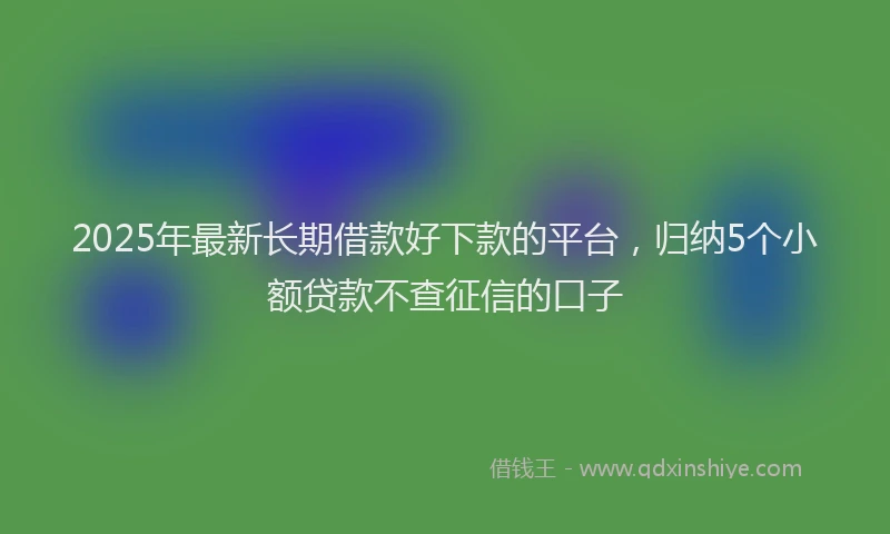 2025年最新长期借款好下款的平台，归纳5个小额贷款不查征信的口子