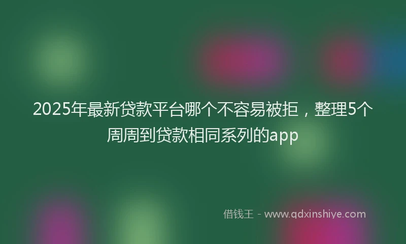 2025年最新贷款平台哪个不容易被拒，整理5个周周到贷款相同系列的app